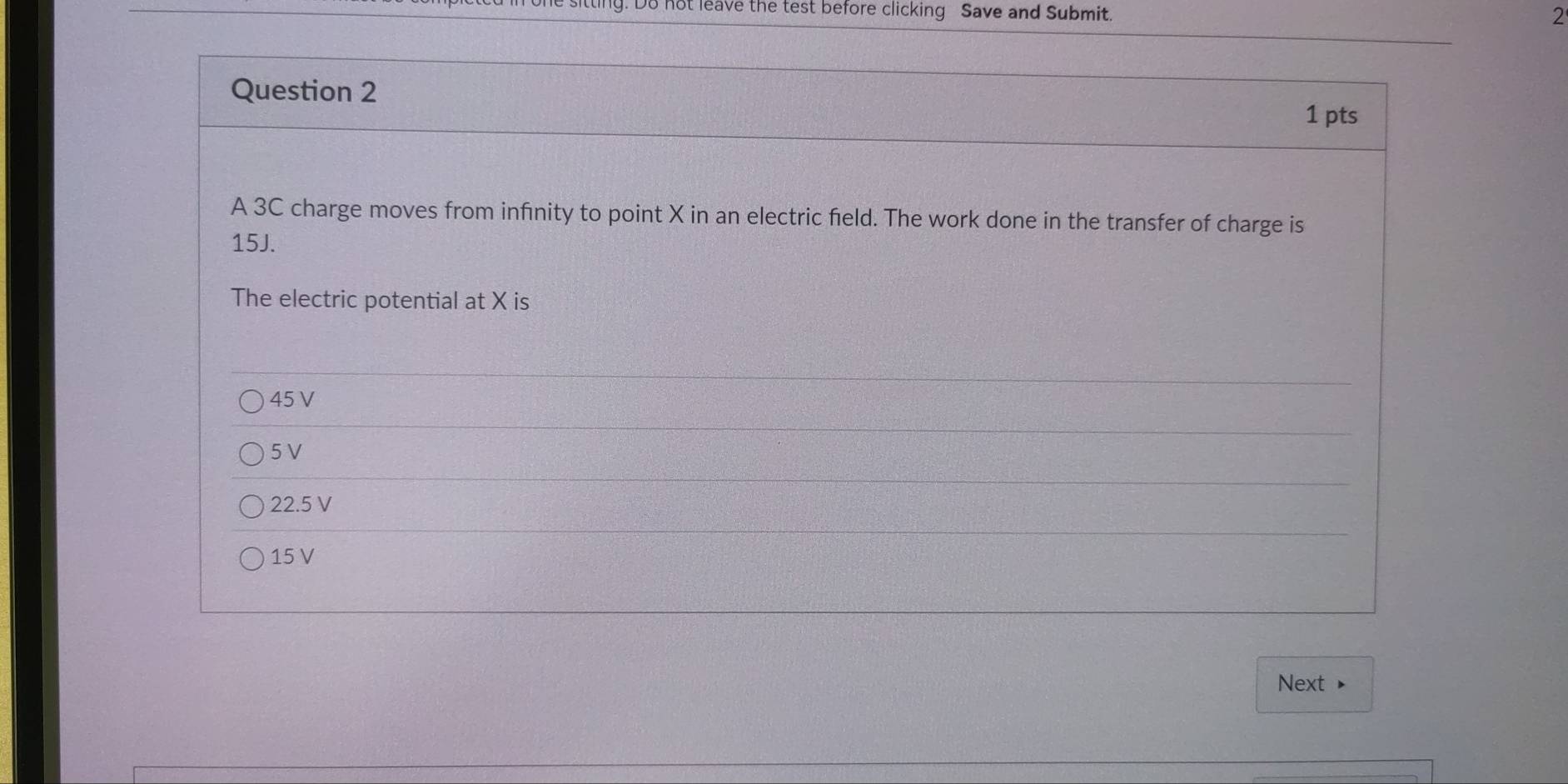 ly. Do not leave the test before clicking Save and Submit.
2
Question 2
1 pts
A 3C charge moves from infinity to point X in an electric field. The work done in the transfer of charge is
15J.
The electric potential at X is
45 V
5 V
22.5V
15 V
Next