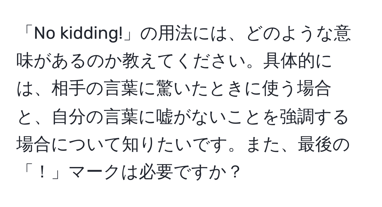 「No kidding!」の用法には、どのような意味があるのか教えてください。具体的には、相手の言葉に驚いたときに使う場合と、自分の言葉に嘘がないことを強調する場合について知りたいです。また、最後の「！」マークは必要ですか？