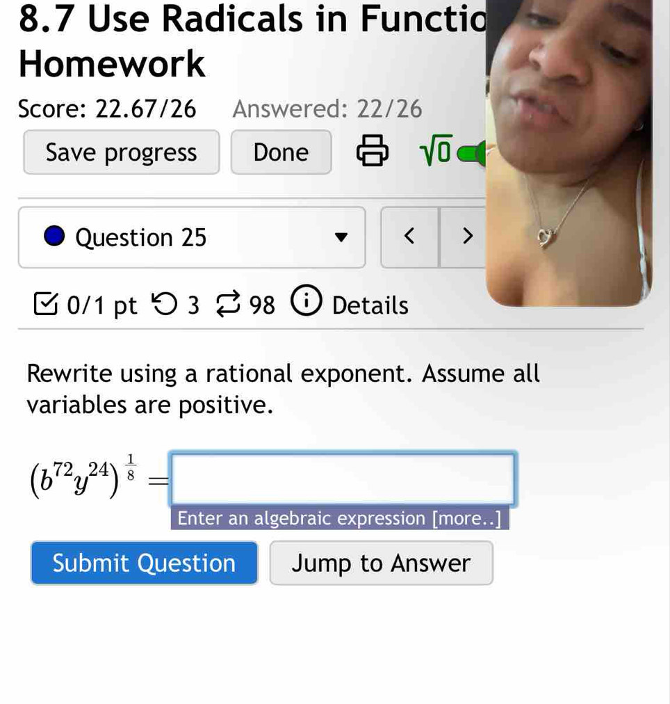 8.7 Use Radicals in Functio 
Homework 
Score: 22.67/26 Answered: 22/26 
Save progress Done sqrt(0) 
Question 25 < > 
M 0/1 pt つ 3 98 D Details 
Rewrite using a rational exponent. Assume all 
variables are positive.
(b^(72)y^(24))^ 1/8 =□
Enter an algebraic expression [more..] 
Submit Question Jump to Answer