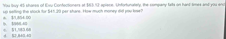 You buy 45 shares of Evu Confectioners at $63.12 apiece. Unfortunately, the company falls on hard times and you end
up selling the stock for $41.20 per share. How much money did you lose?
a. $1,854.00
b. $986.40
c. $1,183.68
d. $2,840.40