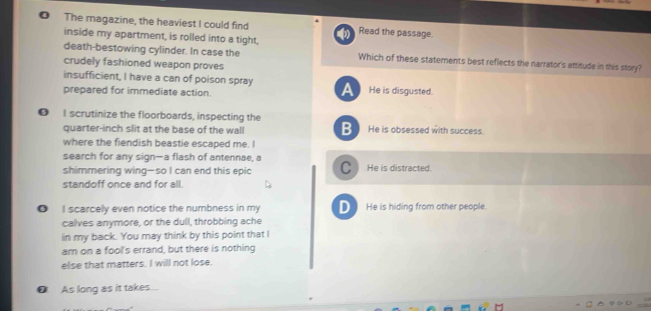 ❹ The magazine, the heaviest I could find Read the passage.
inside my apartment, is rolled into a tight,
death-bestowing cylinder. In case the Which of these statements best reflects the narrator's attitude in this story?
crudely fashioned weapon proves
insufficient, I have a can of poison spray
prepared for immediate action.
A He is disgusted.
❺ I scrutinize the floorboards, inspecting the
B
quarter-inch slit at the base of the wall He is obsessed with success.
where the fiendish beastie escaped me. I
search for any sign—a flash of antennae, a
C
shimmering wing—so I can end this epic He is distracted.
standoff once and for all.
I scarcely even notice the numbness in my D He is hiding from other people.
calves anymore, or the dull, throbbing ache
in my back. You may think by this point that I
am on a fool's errand, but there is nothing
else that matters. I will not lose.
@ As long as it takes...