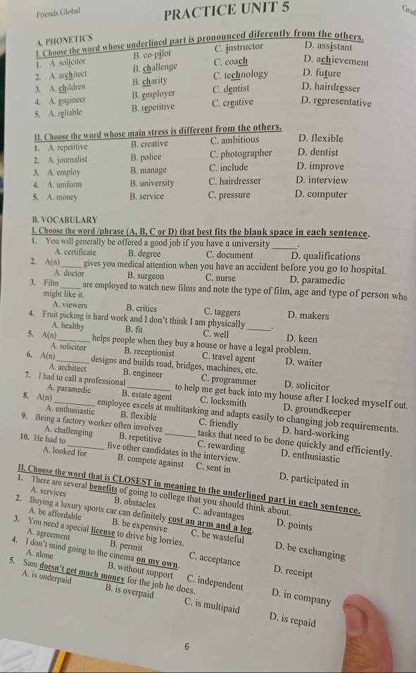 PRACTICE UNIT 5
Friends Global Grad
A. PHONETICS
t. Choose the word whose underlined part is pronounced diferently from the others.
1. A. solfcitor B. co-pilot C. instructor D. assistant
2. A. arghitect B. challenge C. coach D. achievement
3. A. children B. charity C. technology D. future
4. A. engincer B. employer C. dentist D. hairdresser
5. A. rgliable B. repetitive C. crgative D. representative
11. Choose the word whose main stress is different from the others.
1. A. repetitive B. creative C. ambitious D. flexible
2. A. journalist B. police C. photographer D. dentist
3. A. employ B. manage C. include D. improve
4. A. uniform B. university C. hairdresser D. interview
5. A. money B. service C. pressure D. computer
B. VOCABULARY
1. Choose the word /phrase (A, B, C or D) that best fits the blank space in each sentence.
1. You will generally be offered a good job if you have a university_
A. certificate B. degree C. document D. qualifications
2. A(n) _gives you medical attention when you have an accident before you go to hospital.
A. doctor B. surgeon C. nurse D. paramedic
3. Film _are employed to watch new films and note the type of film, age and type of person who
might like it.
A. viewers B. critics C. taggers D. makers
4. Fruit picking is hard work and I don’t think I am physically_
A. healthy B. fit C. well D. keen
5. A(n) _helps people when they buy a house or have a legal problem.
A. solicitor B. receptionist C. travel agent D. waiter
6, A(n) _ designs and builds road, bridges, machines, etc. C. programmer
A. architect B. engineer D. solicitor
7. I had to call a professional _to help me get back into my house after I locked myself out.
A. paramedic B. estate agent C. locksmith D. groundkeeper
8. A(n) _employee excels at multitasking and adapts easily to changing job requirements.
A. enthusiastic B. flexible C. friendly D. hard-working
9. Being a factory worker often involves_ tasks that need to be done quickly and efficiently.
A. challenging B. repetitive C. rewarding
10. He had to_ five other candidates in the interview. D. enthusiastic
A. looked for B. compete against C. sent in D. participated in
II. Choose the word that is CLOSEST in meaning to the underlined part in each sentence.
1. There are several benefits of going to college that you should think about.
A. services B. obstacles C. advantages
A. be affordable B. be expensive
D. points
2. Buying a luxury sports car can definitely cost an arm and a leg. C. be wasteful D. be exchanging
3. You need a special license to drive big lorries. B. permit
A. agreement C. acceptance
4. I don’t mind going to the cinema on my own A. alone
D. receipt
5. Sam doesn't get much money for the job he does.
B. without support C. independent D. in company
A. is underpaid B. is overpaid C. is multipaid
D. is repaid
6