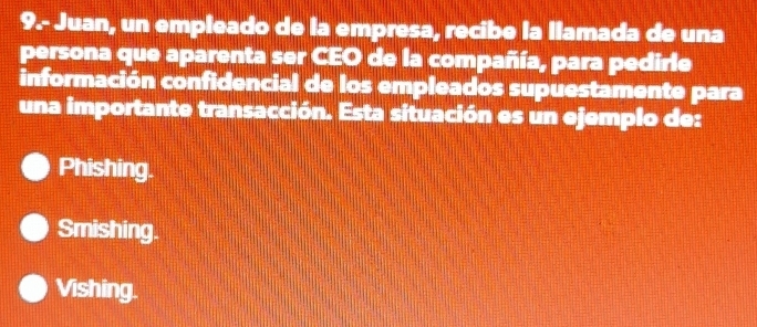 9.- Juan, un empleado de la empresa, recibe la llamada de una
persona que aparenta ser CEO de la compañía, para pedirle
información confidencial de los empleados supuestamente para
una importante transacción. Esta situación es un ejemplo de:
Phishing.
Smishing.
Vishing.