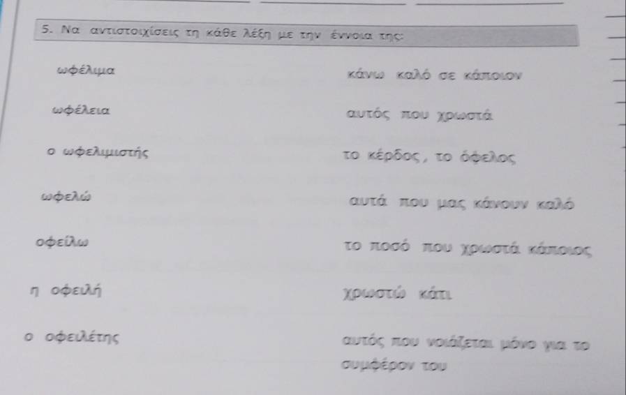 Να αντιστοιχίσεις τη κάθε ολέξη με την έννοια της:
ωφέλμα κάνιι καλό σε κάποιον
ωφέλεια αυτός που χρωστά
ο ωφελιμιστής το κέρδος, το όφελος
ωφελώ αυτά που μας κάνουν καλό
0φείλω το ποσό που χοροωιοστά κάΚπιοιος 
η oφειλή χρωστώ κάτι 
ο οφειλέτης αυτός που νοιάζεται μόνο χια το 
συμφέρον του