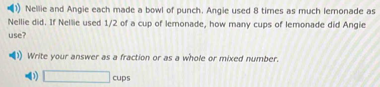 Nellie and Angie each made a bowl of punch. Angie used 8 times as much lemonade as 
Nellie did. If Nellie used 1/2 of a cup of lemonade, how many cups of lemonade did Angie 
use? 
Write your answer as a fraction or as a whole or mixed number.
0 □ cups