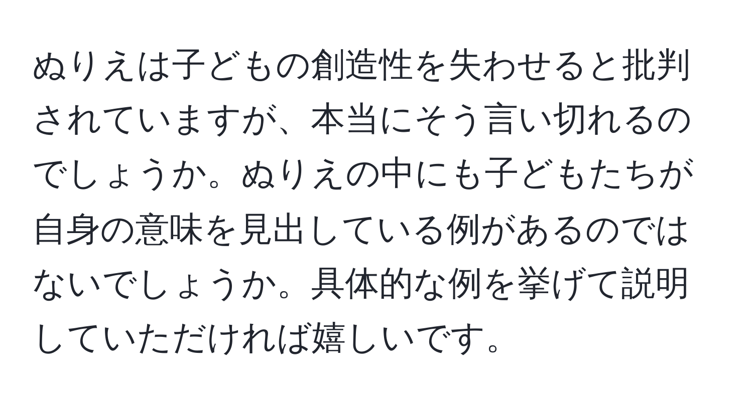 ぬりえは子どもの創造性を失わせると批判されていますが、本当にそう言い切れるのでしょうか。ぬりえの中にも子どもたちが自身の意味を見出している例があるのではないでしょうか。具体的な例を挙げて説明していただければ嬉しいです。