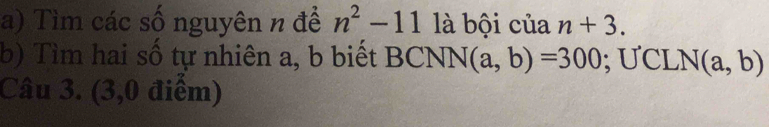 Tìm các số nguyên n để n^2-11 là bội của n+3. 
b) Tìm hai số tự nhiên a, b biết BCNN(a,b)=300; U CL! N(a,b)
Câu 3. (3,0 điểm)