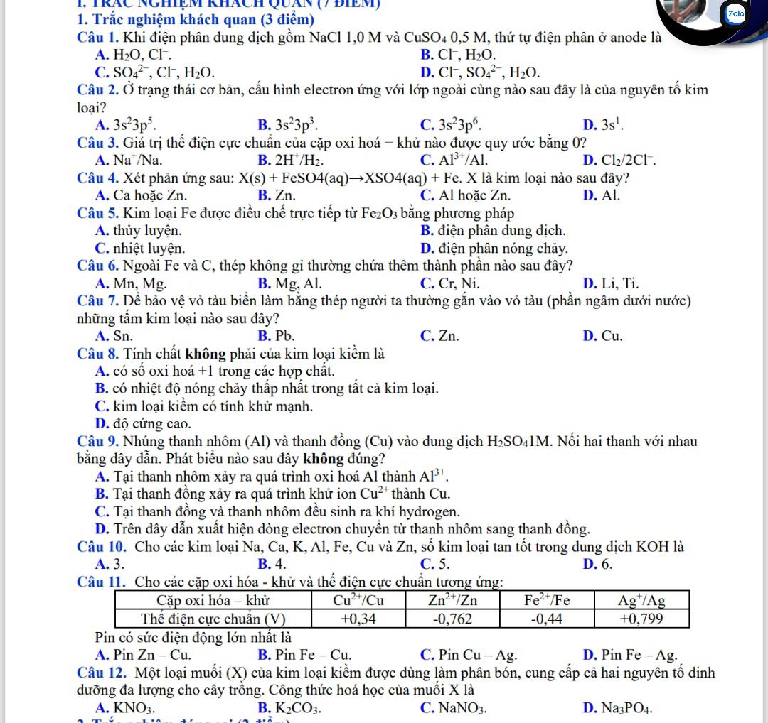 TrăC Nghệm khách Quán (7 điềm)
1. Trắc nghiệm khách quan (3 điểm) Zalo
Câu 1. Khi điện phân dung dịch gồm NaCl 1,0 M và CuSO_40,5M M, thứ tự điện phân ở anode là
A. H_2O Cl^- B. Cl^-,H_2O.
C. SO_4^((2-),Cl^-),H_2O. D. Cl^-,SO_4^((2-),H_2)O.
Câu 2. Ở trạng thái cơ bản, cấu hình electron ứng với lớp ngoài cùng nào sau đây là của nguyên tố kim
loại?
A. 3s^23p^5. B. 3s^23p^3. C. 3s^23p^6. D. 3s^1.
Câu 3. Giá trị thể điện cực chuẩn của cặp oxi hoá - khử nào được quy ước bằng 0?
A. Na^+/N la
B. 2H^+/H_2. C. Al^(3+)/Al. D. Cl_2/2Cl^-.
Câu 4. Xét phản ứng sau: X(s)+FeSO4(aq)to XSO4(aq)+ + Fe. X là kim loại nào sau đây?
A. Ca hoặc Zn. B. Zn. C. Al hoăc Zn. D. Al.
Câu 5. Kim loại Fe được điều chế trực tiếp từ Fe_2O_3 bằng phương pháp
A. thủy luyện. B. điện phân dung dịch.
C. nhiệt luyện. D. điện phân nóng chảy.
Câu 6. Ngoài Fe và C, thép không gi thường chứa thêm thành phần nào sau đây?
A. Mn, Mg. B. Mg, Al. C. Cr, Ni. D. Li, Ti.
Câu 7. Để bảo vệ vỏ tàu biển làm bằng thép người ta thường gắn vào vỏ tàu (phần ngâm dưới nước)
những tấm kim loại nào sau đây?
A. Sn. B. Pb. C. Zn. D. Cu.
Câu 8. Tính chất không phải của kim loại kiểm là
A. có số oxi hoá +1 trong các hợp chất.
B. có nhiệt độ nóng chảy thấp nhất trong tất cả kim loại.
C. kim loại kiểm có tính khử mạnh.
D. độ cứng cao.
Câu 9. Nhúng thanh nhôm (Al) và thanh đồng (Cu) vào dung dịch H_2SO_41M. Nối hai thanh với nhau
bằng dây dẫn. Phát biểu nào sau đây không đúng?
A. Tại thanh nhôm xảy ra quá trình oxi hoá Al thành Al^(3+).
B. Tại thanh đồng xảy ra quá trình khử ion Cu^(2+) thành Cu.
C. Tại thanh đồng và thanh nhôm đều sinh ra khí hydrogen.
D. Trên dây dẫn xuất hiện dòng electron chuyên từ thanh nhôm sang thanh đồng.
Câu 10. Cho các kim loại Na, Ca, K, Al, Fe, Cu và Zn, số kim loại tan tốt trong dung dịch KOH là
A. 3. B. 4. C. 5. D. 6.
Câu 11. Cho cặp oxóa - khữ và thế điện cực chuẩn tư
Pin có sức điện động lớn nhất là
A. Pin Zn-Cu. B. Pin I H e - Cu. C. Pin Cu-Ag. D. Pin Fe - Ag.
Câu 12. Một loại muối (X) của kim loại kiểm được dùng làm phân bón, cung cấp cả hai nguyên tố dinh
dưỡng đa lượng cho cây trồng. Công thức hoá học của muối X là
A. KNO_3. B. K_2CO_3. C. NaNO_3. D. Na_3PO_4.