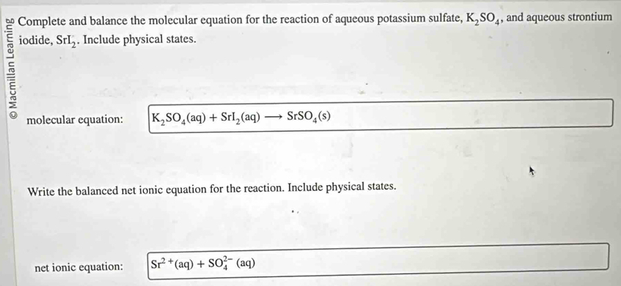 Complete and balance the molecular equation for the reaction of aqueous potassium sulfate, K_2SO_4 , and aqueous strontium 
5 
iodide, SrI_2. Include physical states. 
molecular equation: K_2SO_4(aq)+SrI_2(aq) SrSO_4(s)
Write the balanced net ionic equation for the reaction. Include physical states. 
net ionic equation: Sr^(2+)(aq)+SO_4^(2-)(aq)