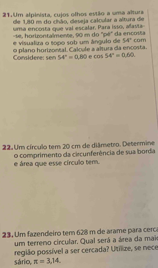 Um alpinista, cujos olhos estão a uma altura 
de 1,80 m do chão, deseja calcular a altura de 
uma encosta que vai escalar. Para isso, afasta- 
-se, horizontalmente, 90 m do “pé” da encosta 
e visualiza o topo sob um ângulo de 54° com 
o plano horizontal. Calcule a altura da encosta. 
Considere: se n 54°=0,80 e cos 54°=0,60. 
22. Um círculo tem 20 cm de diâmetro. Determine 
o comprimento da circunferência de sua borda 
e área que esse círculo tem. 
23. Um fazendeiro tem 628 m de arame para cerca 
um terreno circular. Qual será a área da maio 
região possível a ser cercada? Utilize, se nece 
sário, π =3,14.