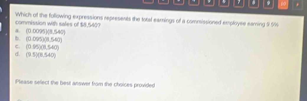 7 9 10 *
Which of the following expressions represents the total earnings of a commissioned employse earning 9.%%
commission with sales of $8,540?
a (0.0095)(8.540)
b. (0.095)(8,540)
C. (0.95)(8,540)
d. (9.5)(8.540)
Please select the best answer from the choices provided