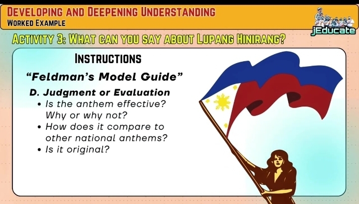 Developing and Deepening Understanding 
Worked Example 
Activity 3: What can you say about Lupang Hinirang? jEducate 
InSTRUCTIons 
“Feldman’s Model Guide” 
D. Judgment or Evaluation 
Is the anthem effective? 
Why or why not? 
How does it compare to 
other national anthems? 
Is it original?