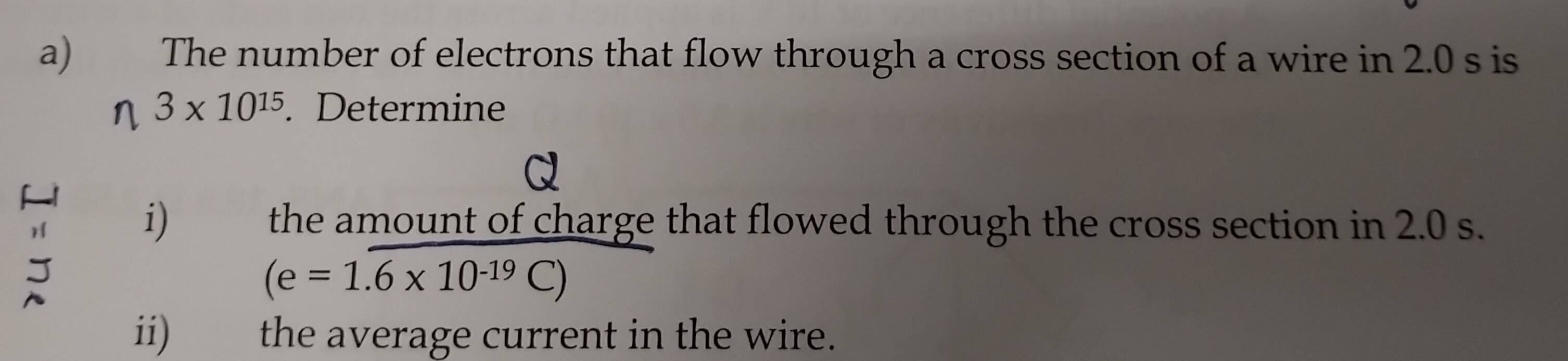 The number of electrons that flow through a cross section of a wire in 2.0 s is
3* 10^(15). Determine 
- 
i) the amount of charge that flowed through the cross section in 2.0 s.
(e=1.6* 10^(-19)C)
ii) the average current in the wire.