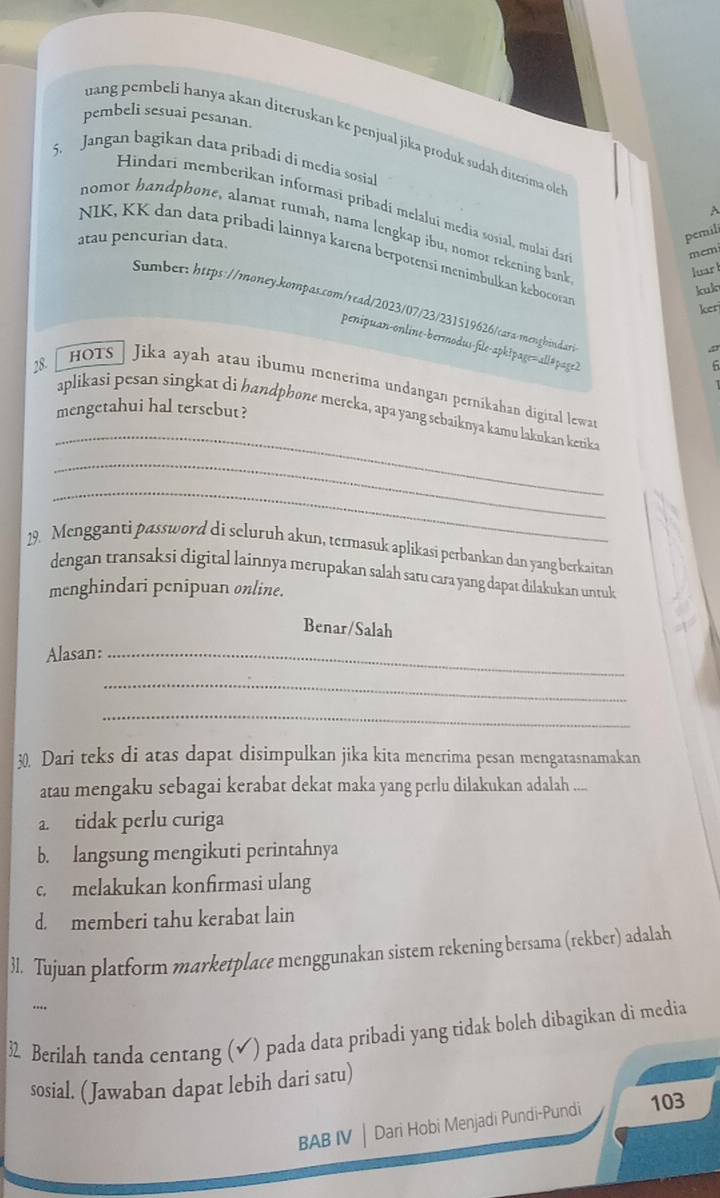 pembeli sesuai pesanan.
uang pembeli hanya akan diteruskan ke penjual jika produk sudah diterima ole
5. Jangan bagikan data pribadi di media sosial
Hindari memberikan informasi pribadí melaluí media sosial, mulai dan
A
nomor handphone, alamat rumah, nama lengkap ibu, nomor rekening bank
atau pencurian data.
pemili
memi
NIK, KK dan data pribadi lainnya karena berpotensi menimbulkan kebocorar
luar 
kul
Sumber: https://money.kompas.com/read/2023/07/23/231519626/casa-menghindar
ker
penipuan-online-bermodus-file-apk?page=all#page?
1 
28. hots  Jika ayah atau ibumu menerima undangan pernikahan digital lewa
mengetahui hal tersebut?
_
aplikasi pesan singkat di handphone mereka, apa yang sebaiknya kamu lakukan ketika
_
_
19. Mengganti password di seluruh akun, termasuk aplikasi perbankan dan yang berkairan
dengan transaksi digital lainnya merupakan salah satu cara yang dapat dilakukan untuk
menghindari penipuan online.
Benar/Salah
Alasan:_
_
_
30. Dari teks di atas dapat disimpulkan jika kita menerima pesan mengatasnamakan
atau mengaku sebagai kerabat dekat maka yang perlu dilakukan adalah ....
a. tidak perlu curiga
b. langsung mengikuti perintahnya
c. melakukan konfirmasi ulang
d. memberi tahu kerabat lain
31. Tujuan platform marketplace menggunakan sistem rekening bersama (rekber) adalah
..
3 Berilah tanda centang (√) pada data pribadi yang tidak boleh dibagikan di media
sosial. ( Jawaban dapat lebih dari satu)
BAB IV | Dari Hobi Menjadi Pundi-Pundi 103