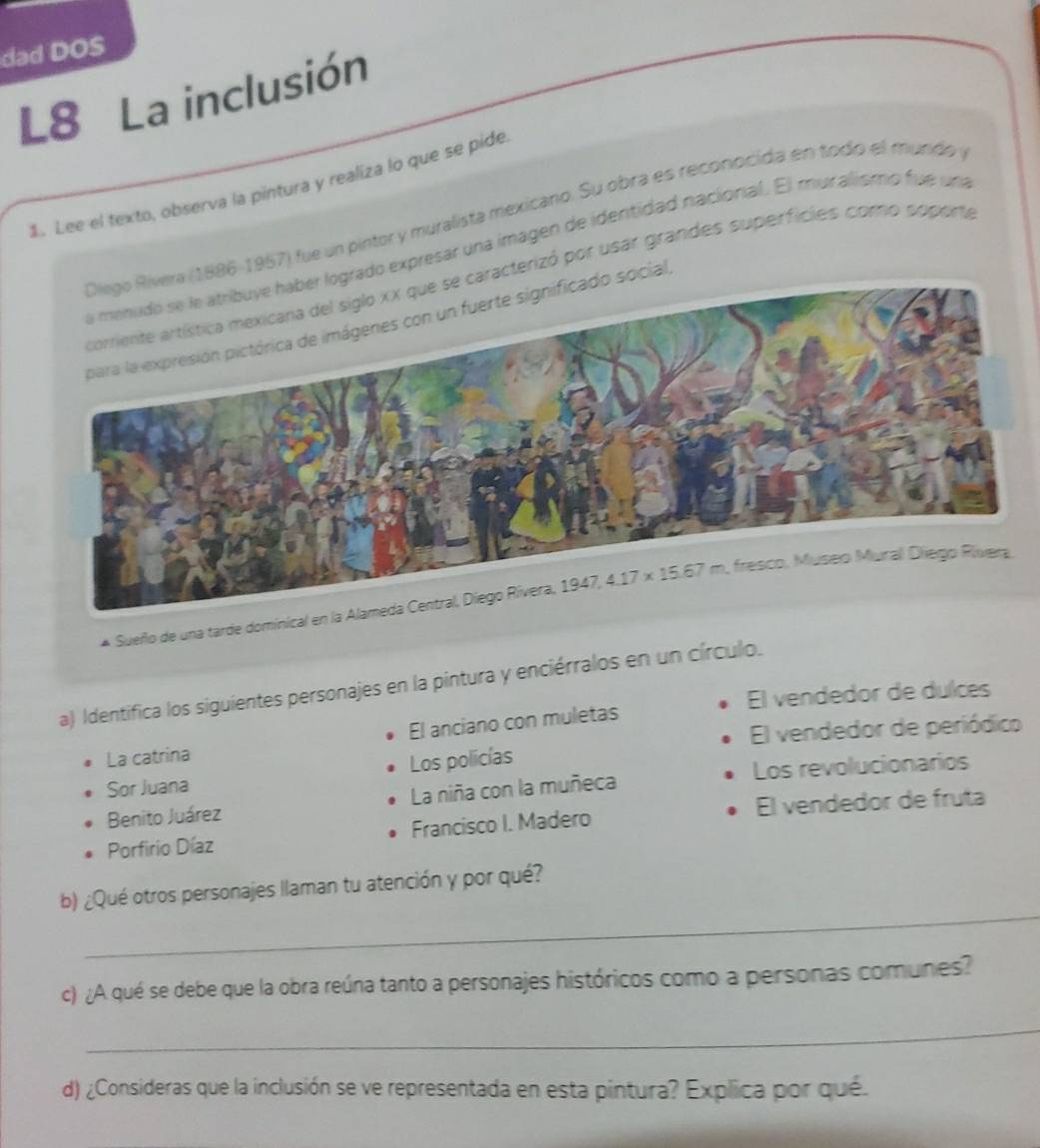 dad DOS
L8 La inclusión
1. Lee el texto, observa la pintura y realiza lo que se pide
86-1957) fue un pintor y muralista mexicano. Su obra es reconocida en todo el mundo y
do expresar una imagen de identidad nacional. El muralismo fue una
cterizó por usar grandes superficies como soporta
ial
Sueño de una tarde dominical 
a) Identifica los siguientes personajes en la pintura y enciérralos en un círculo.
El vendedor de dulces
El anciano con muletas
La catrina El vendedor de periódico
Sor Juana Los policías
Los revolucionarios
Benito Juárez La niña con la muñeca
Porfirio Díaz Francisco I. Madero El vendedor de fruta
_
b) ¿Qué otros personajes llaman tu atención y por qué?
c) ¿A qué se debe que la obra reúna tanto a personajes históricos como a personas comunes?
_
d) ¿Consideras que la inclusión se ve representada en esta pintura? Explica por qué.