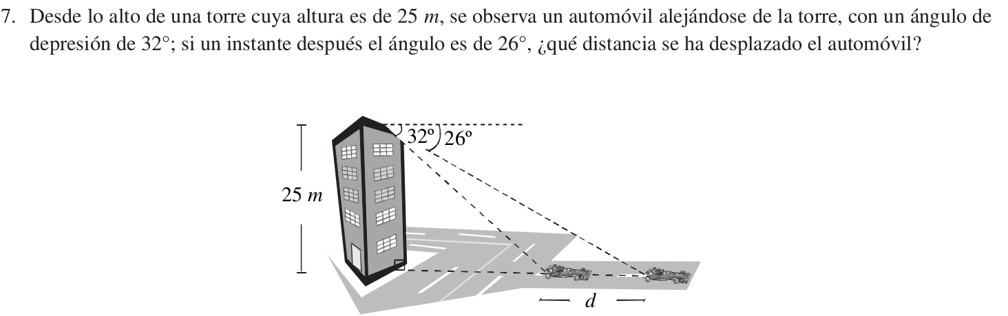 Desde lo alto de una torre cuya altura es de 25 m, se observa un automóvil alejándose de la torre, con un ángulo de
depresión de 32°; si un instante después el ángulo es de 26° , ¿qué distancia se ha desplazado el automóvil?