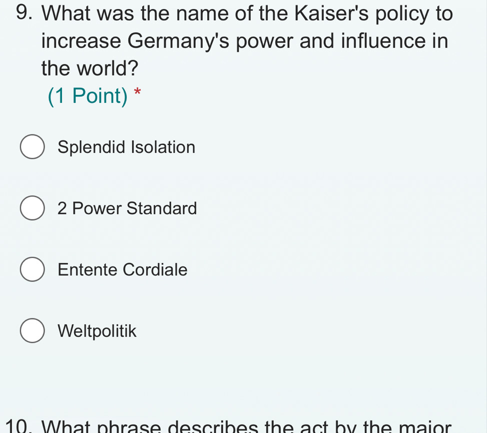 What was the name of the Kaiser's policy to
increase Germany's power and influence in
the world?
(1 Point) *
Splendid Isolation
2 Power Standard
Entente Cordiale
Weltpolitik
10 What phrase describes the act by the maior