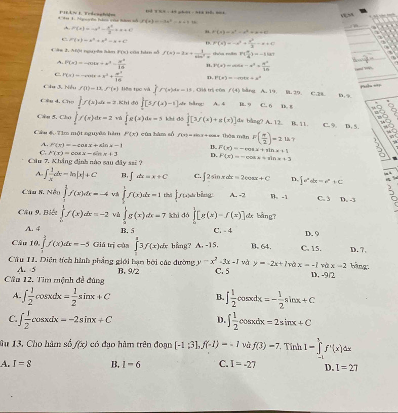 1% =494
PHÂN 1. Trácnghiệm phat - Ms nả, 001 
IệM    T tn t 
_
Câu 1. Nguyên hàm của hàm số f(x)=-3x^2-x+1
A. F(x)=-x^3- x^2/2 +x+C

n. F(x)=x^2-x^2+x+C
_
2
C. F(x)=x^3+x^2-x+C
2
D. F(x)=-x^2+ x^3/2 -x+C
_
3)
Cầu 2. Một nguyên hàm F(x) cũa hàm số f(x)=2x+ 1/sin^2x  thóa mǎn F( π /4 )=-11k7 _a
A. F(x)=-cot x+x^2- x^2/16 
_H
B. F(x)=cot x-x^2+ π^3/16 
C. F(x)=-cot x+x^2+ π^3/16 
ixm/ N0
D. F(x)=-cot x+x^2
_
Phiêu này
Câu 3. Nếu f(1)=13,f'(x) liên tục và ∈tlimits _1^(4f^+)(x)dx=15. Giả trị của f(4) bàng A. 19 B. 29. C.28. D. 9.
Câu 4. Cho ∈tlimits _0^(1f(x)dx=2.Khi đó ∈tlimits _0^1[5f(x)-1] dx bằng: A. 4 B. 9 C. 6 D. 8
Câu 5, Cho ∈tlimits _0^1f(x)dx=2 và ∈tlimits _0^1g(x)dx=5 khi dó ∈tlimits _0^1[3f(x)+g(x)] dx bằng? A. 12. B. 11. C. 9. D. 5.
Câu 6. Tìm một nguyên hàm F(x) của hàm số f(x)=sin x+cos x thòa mãn F(frac π)2)=2 là ?
A. F(x)=-cos x+sin x-1 F(x)=-cos x+sin x+1
B.
C. F(x)=cos x-sin x+3 F(x)=-cos x+sin x+3
D.
51
Câu 7. Khẳng định nào sau đây sai ?
A. ∈t  1/x dx=ln |x|+C B. ∈t dx=x+C C. ∈t 2sin xdx=2cos x+C D. ∈t e^xdx=e^x+C im A
S
Cầu 8. Nếu ∈tlimits _1^(2f(x)dx=-4 và ∈tlimits _2^3f(x)dx=1 thì ∈tlimits _1^3f(x)dx bàng: A. -2 B. -1 C. 3 D. -3 5
Câu 9. Biết ∈tlimits _0^1f(x)dx=-2 và ∈tlimits _0^1g(x)dx=7 khi đó ∈tlimits _0^1[g(x)-f(x)] dx bằng?
A. 4 B. 5 C. - 4 D. 9
Câu 10. ∈tlimits _1^5f(x)dx=-5 Giá trị của ∈tlimits _1^53f(x)dx bằng? A. -15. B. 64. C. 15. D. 7.
Câu 11. Diện tích hình phẳng giới hạn bởi các đường y=x^2)-3x-1 và y=-2x+1 và x=-1 và x=2 bằng:
A. -5 B. 9/2 C. 5 D. -9/2
Câu 12. Tìm mệnh đề đúng
A. ∈t  1/2 cos xdx= 1/2 sin x+C ∈t  1/2 cos xdx=- 1/2 sin x+C
B.
C. ∈t  1/2 cos xdx=-2sin x+C ∈t  1/2 cos xdx=2sin x+C
D.
âu 13. Cho hàm số f(x) có đạo hàm trên đoạn [-1;3],f(-1)=-1 và f(3)=7 Tính I=∈tlimits _(-1)^3f'(x)dx
A. I=8 B. I=6 C. I=-27
D. I=27