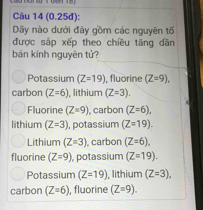 Cầu hổi từ T đến 18)
Câu 14 (0.25đ):
Dãy nào dưới đây gồm các nguyên tố
được sắp xếp theo chiều tăng dần
bán kính nguyên tử?
Potassium (Z=19) , fluorine (Z=9), 
carbon (Z=6) , lithium (Z=3).
Fluorine (Z=9) , carbon (Z=6), 
lithium (Z=3) , potassium (Z=19).
Lithium (Z=3) , carbon (Z=6),
fluorine (Z=9) , potassium (Z=19).
Potassium (Z=19) , lithium (Z=3),
carbon (Z=6) , fluorine (Z=9).