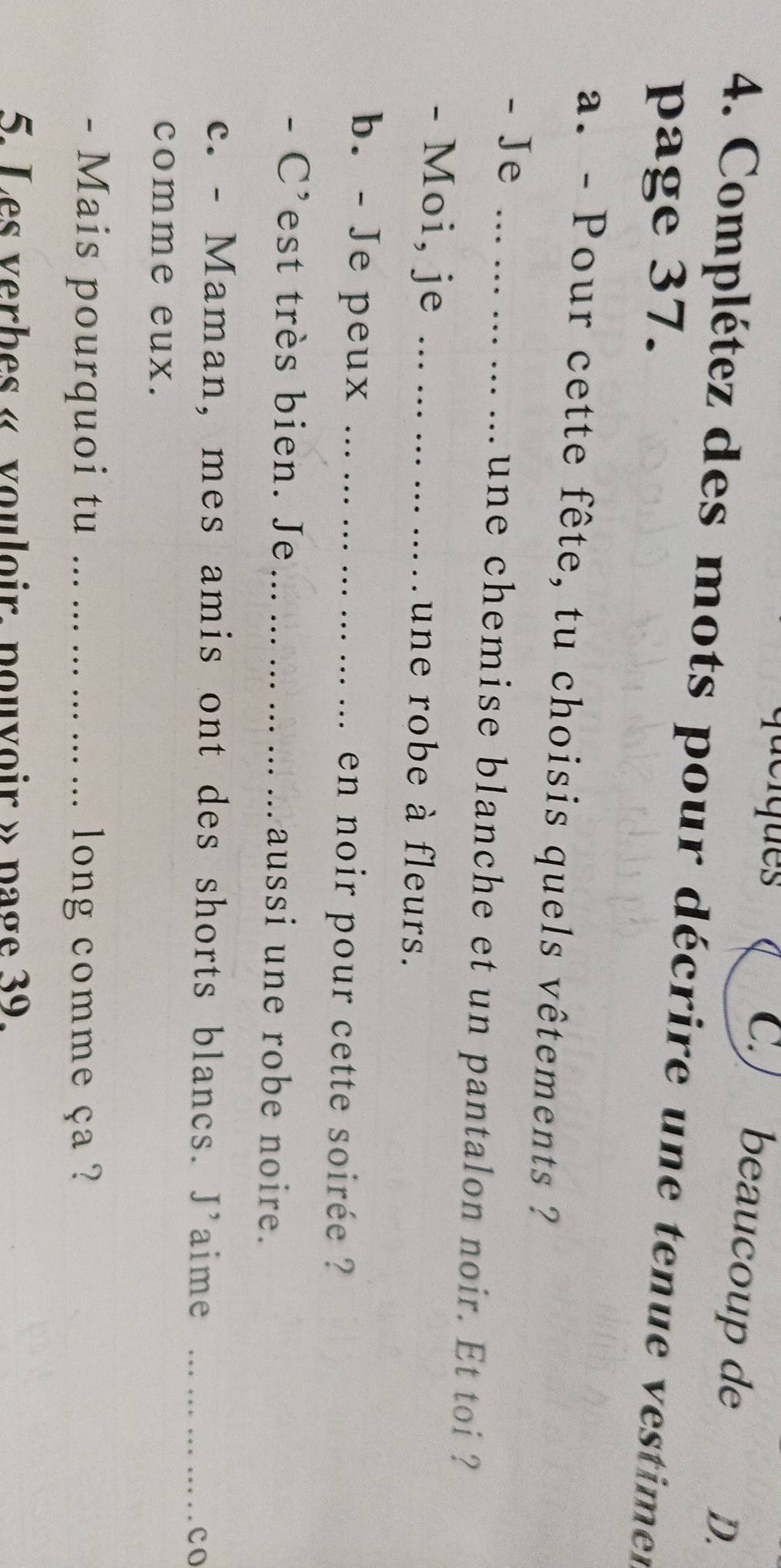 de iques 
C. beaucoup de D. 
4. Complétez des mots pour décrire une tenue vestimen 
page 37. 
a. - Pour cette fête, tu choisis quels vêtements ? 
- Je _une chemise blanche et un pantalon noir. Et toi ? 
- Moi, je _une robe à fleurs. 
b. - Je peux _. en noir pour cette soirée ? 
- C'est très bien. Je _aussi une robe noire. 
c. - Maman, mes amis ont des shorts blancs. J’aime_ 
co 
comme eux. 
- Mais pourquoi tu _ long comme ça ? 
5. Les verbes « vouloir. pouvoir » page 39.