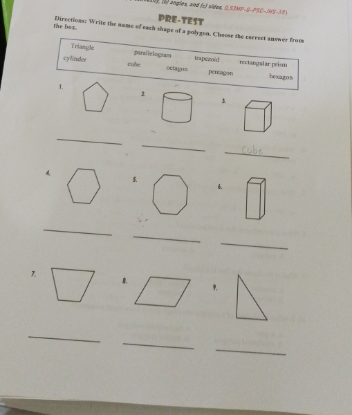 angles, and (c) sides. (LS3MP-G-PSC-JHS-38 
PRE-TEST
the box. Directions: Write the name of each shape of a polygon. Choose the correct answer from
Triangle parallelogram trapezoid rectangular prism
cylinder cube octagon pentagon
hexagon
1.
2.
3.
_
_
_
4.
5.
6.
_
_
_
7.
8.
9.
_
_
_