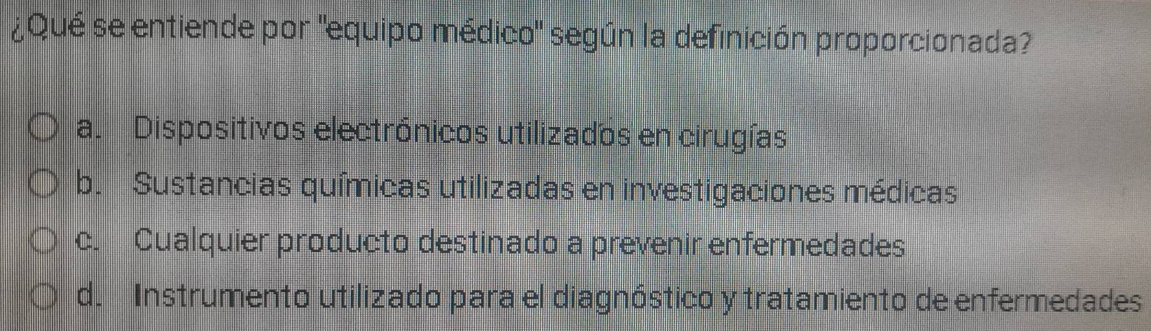 ¿Qué se entiende por "equipo médico" según la definición proporcionada?
a. Dispositivos electrónicos utilizados en cirugías
b. Sustancias químicas utilizadas en investigaciones médicas
c. Cualquier producto destinado a prevenir enfermedades
d. Instrumento utilizado para el diagnóstico y tratamiento de enfermedades