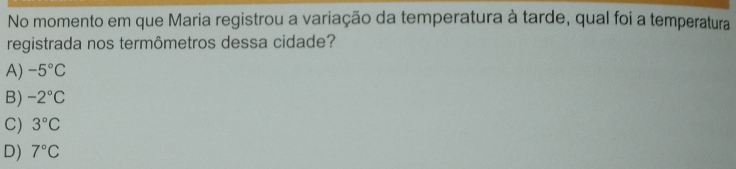 No momento em que Maria registrou a variação da temperatura à tarde, qual foi a temperatura
registrada nos termômetros dessa cidade?
A) -5°C
B) -2°C
C) 3°C
D) 7°C