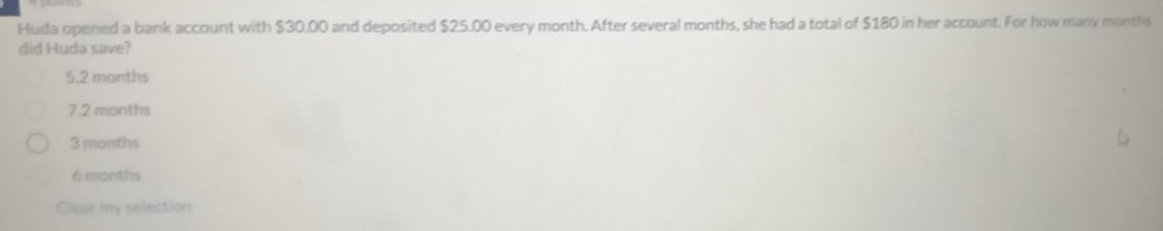 Huda opened a bank account with $30.00 and deposited $25.00 every month. After several months, she had a total of $180 in her account. For how many months
did Huda save?
5.2 months
7.2 months
3 months
6 months
Clear my selection