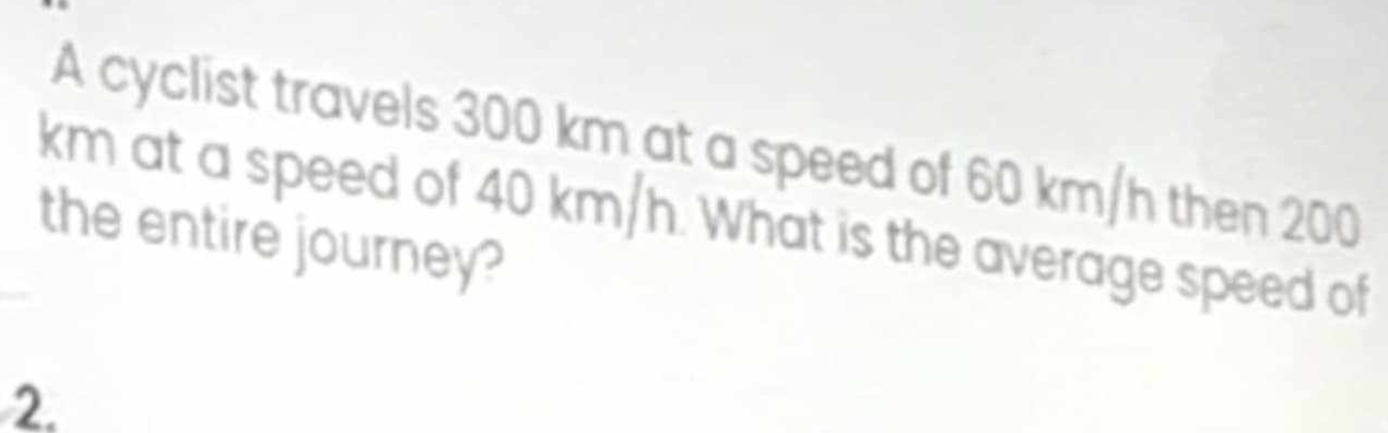 A cyclist travels 300 km at a speed of 60 km/h then 200
km at a speed of 40 km/h. What is the average speed of 
the entire journey? 
2.