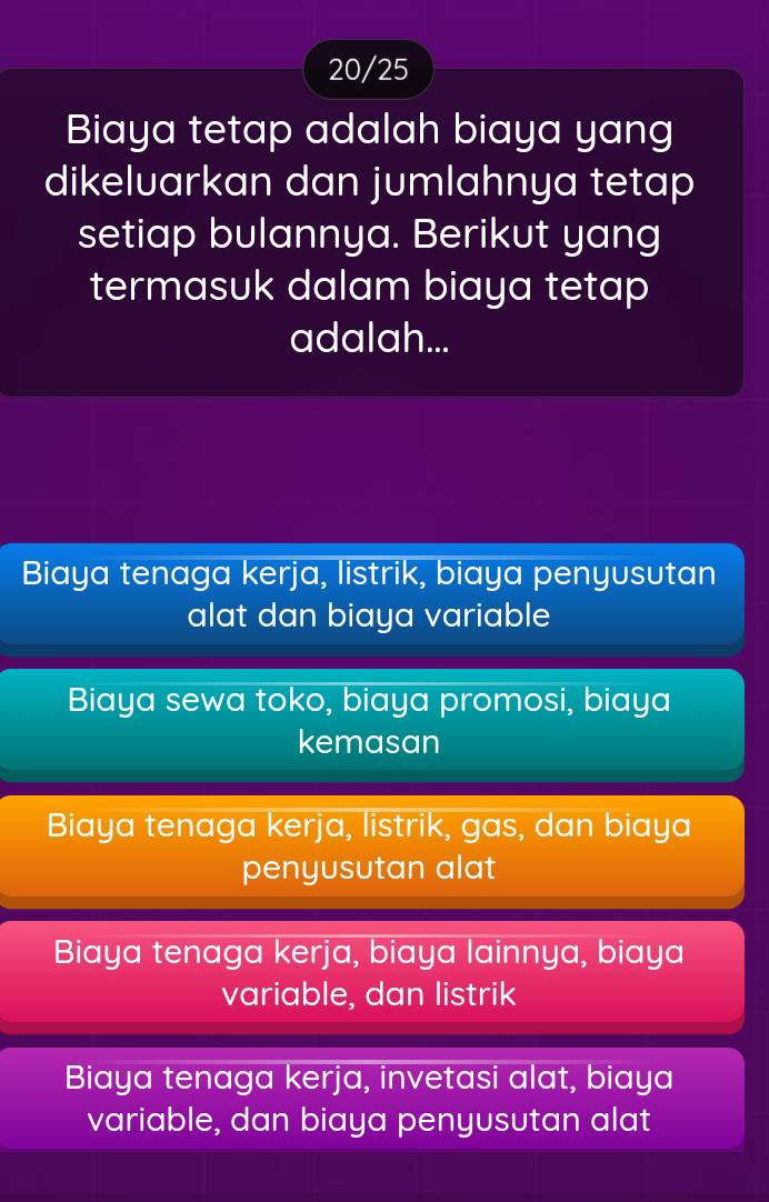 20/25
Biaya tetap adalah biaya yang
dikeluarkan dan jumlahnya tetap
setiap bulannya. Berikut yang
termasuk dalam biaya tetap
adalah...
Biaya tenaga kerja, listrik, biaya penyusutan
alat dan biaya variable
Biaya sewa toko, biaya promosi, biaya
kemasan
Biaya tenaga kerja, listrik, gas, dan biaya
penyusutan alat
Biaya tenaga kerja, biaya lainnya, biaya
variable, dan listrik
Biaya tenaga kerja, invetasi alat, biaya
variable, dan biaya penyusutan alat