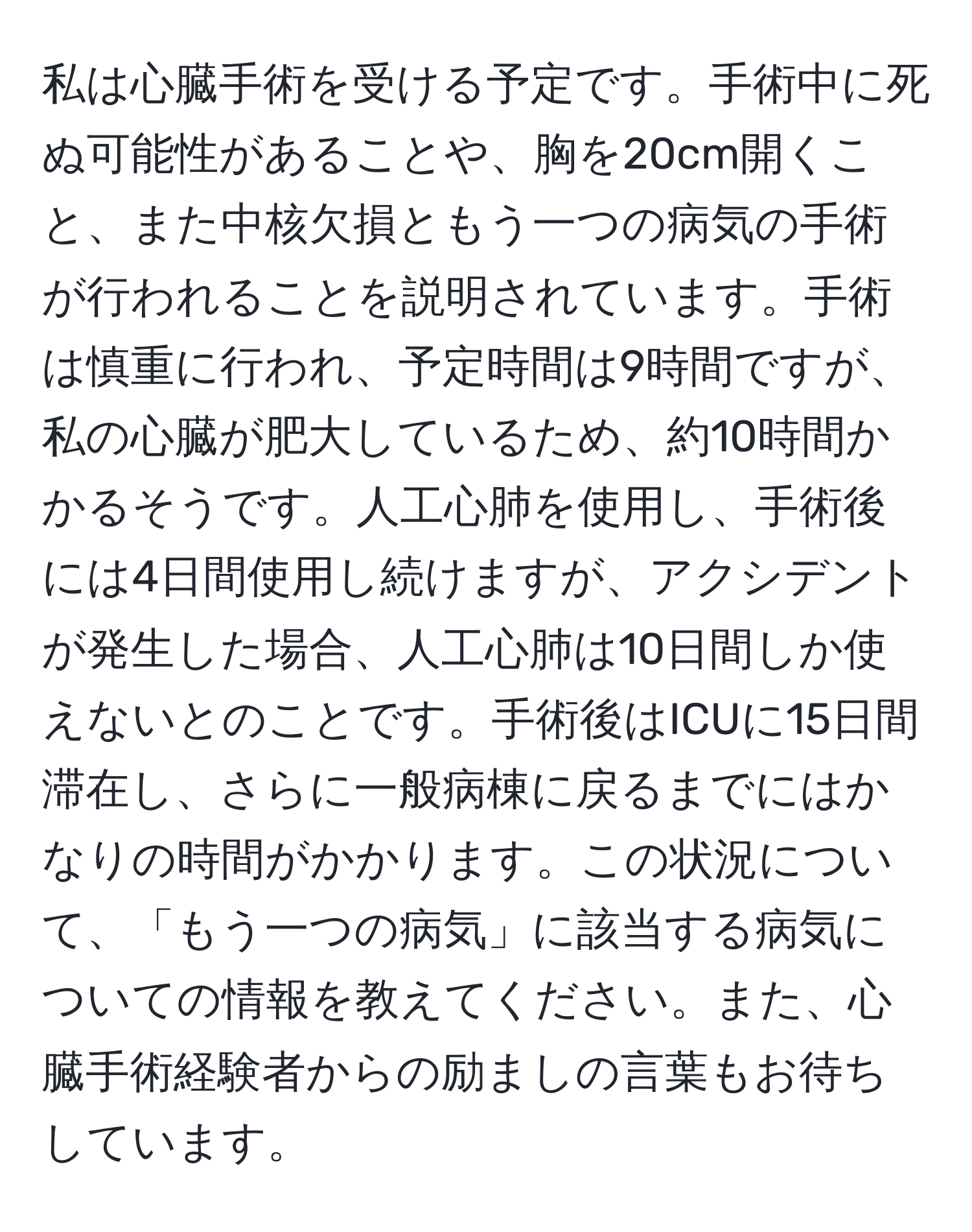 私は心臓手術を受ける予定です。手術中に死ぬ可能性があることや、胸を20cm開くこと、また中核欠損ともう一つの病気の手術が行われることを説明されています。手術は慎重に行われ、予定時間は9時間ですが、私の心臓が肥大しているため、約10時間かかるそうです。人工心肺を使用し、手術後には4日間使用し続けますが、アクシデントが発生した場合、人工心肺は10日間しか使えないとのことです。手術後はICUに15日間滞在し、さらに一般病棟に戻るまでにはかなりの時間がかかります。この状況について、「もう一つの病気」に該当する病気についての情報を教えてください。また、心臓手術経験者からの励ましの言葉もお待ちしています。