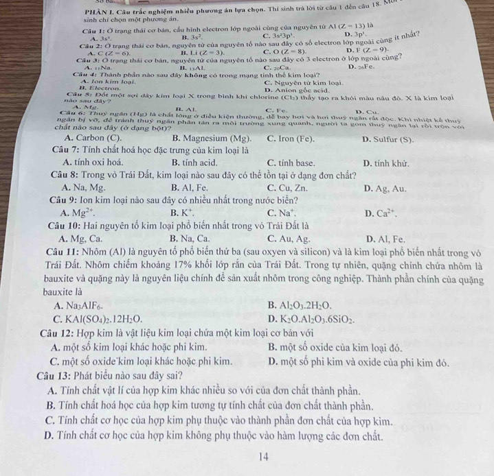 PHÀN I. Câu trắc nghiệm nhiều phương án lựa chọn. Thí sinh trà lời từ câu 1 đến câu 18. Mở
sinh chỉ chọn một phương án.
Câu 1:O trạng thái cơ bản, cầu hình electron lớp ngoài cùng của nguyễn từ AI(Z=13)la
A. 3s^1. B. 3s^2. C. 3s^23p^1. D. 3p^1.
Câu trạng thái cơ bán, nguyên tử của nguyên tố nào sau đây có số electron lớp ài cùng ít nhất?
A. C(Z=6). B. Li (Z=3). C. O(Z=8). D. F(Z=9).
Cầu 3: Ở trạng thái cơ bản, nguyên tử của nguyên tổ nào sau đây có 3 electron ở lớp ngoài cùng?
A. :;Na. B. _13AI_1 C. _20Ca. D. 26Fe.
Câu 4: Thành phần nào sau đây không có trong mạng tinh thể kim loại?
B. Electron. A. lon kim loại. C. Nguyên tử kim loại
(Cl_2)
nào sau đây?  Cầu 5: Đốt một sợi dây kim loại X trong bình khí chlorine D. Anion gốc acid. thầy tạo ra khỏi màu nâu đỏ. X là kim loại
A. M_1 B. A1 C. Fe. D. Cu.
Cầu 6: Thuỷ ngân (Hg) là chất lông ở điều kiện thường, dễ bay hơi và hơi thuỹ ngân rất độc. Khi nhiệt kể thuỷ
ngân bị vỡ, để tránh thuỷ ngân phần tán ra môi trường xung quanh, người ta gom thuý ngân lại rồi trộn với
chất nào sau đây (ở dạng bột)? C. Iron (Fe). D. Sulfur (S).
A. Carbon (C) B. Magnesium (Mg).
Câu 7: Tính chất hoá học đặc trưng của kim loại là
A. tính oxi hoá B. tính acid. C. tính base. D. tính khử.
Câu 8: Trong vỏ Trái Đất, kim loại nào sau đây có thể tồn tại ở dạng đơn chất?
A. Na, Mg. B. Al, Fe. C. Cu, Zn. D. Ag, Au.
Câu 9: Ion kim loại nào sau đây có nhiều nhất trong nước biển?
A. Mg^(2+). B. K⁺. C. Na^+. D. Ca^(2+).
Câu 10: Hai nguyên tố kim loại phổ biến nhất trong vỏ Trái Đất là
A. Mg, Ca. B. Na, Ca. C. Au, Ag. D. Al, Fe.
Câu 11: Nhôm (Al) là nguyên tố phổ biến thứ ba (sau oxyen và silicon) và là kim loại phổ biến nhất trong vỏ
Trái Đất. Nhôm chiếm khoảng 17% khối lớp rắn của Trái Đất. Trong tự nhiên, quặng chính chứa nhôm là
bauxite và quặng này là nguyên liệu chính để sản xuất nhôm trong công nghiệp. Thành phần chính của quặng
bauxite là
A. Na_3AIF_6. B. Al_2O_3.2H_2O.
C. KAl(SO_4)_2.12H_2O. D. K_2O.Al_2O_3.6SiO_2.
Câu 12: Hợp kim là vật liệu kim loại chứa một kim loại cơ bản với
A. một số kim loại khác hoặc phi kim. B. một số oxide của kim loại đó.
C. một số oxide kim loại khác hoặc phi kim. D. một số phi kim và oxide của phi kim đó.
Câu 13: Phát biểu nào sau đây sai?
A. Tính chất vật lí của hợp kim khác nhiều so với của đơn chất thành phần.
B. Tính chất hoá học của hợp kim tương tự tính chất của đơn chất thành phần.
C. Tính chất cơ học của hợp kim phụ thuộc vào thành phần đơn chất của hợp kim.
D. Tính chất cơ học của hợp kim không phụ thuộc vào hàm lượng các đơn chất.
14