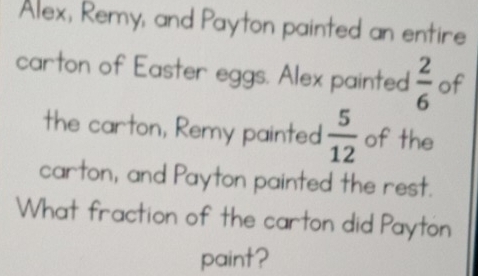 Alex, Remy, and Payton painted an entire 
carton of Easter eggs. Alex painted  2/6  of 
the carton, Remy painted  5/12  of the 
carton, and Payton painted the rest. 
What fraction of the carton did Payton 
paint?