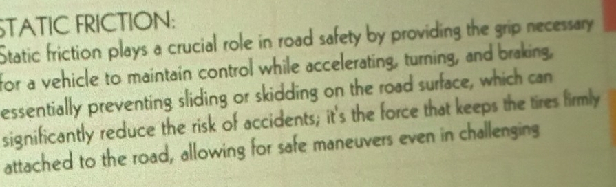 STATIC FRICTION: 
Static friction plays a crucial role in road safety by providing the grip necessary 
for a vehicle to maintain control while accelerating, turning, and braking, 
essentially preventing sliding or skidding on the road surface, which can 
significantly reduce the risk of accidents; it's the force that keeps the tires firmly 
attached to the road, allowing for safe maneuvers even in challenging