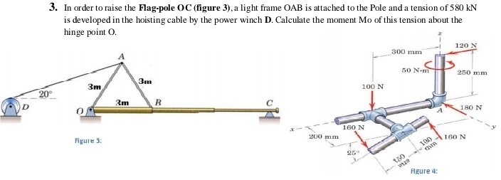 In order to raise the Flag-pole OC (figure 3), a light frame OAB is attached to the Pole and a tension of 580 kN
is developed in the hoisting cable by the power winch D. Calculate the moment Mo of this tension about the
hinge point O. 
y
Figure 3:
Figu