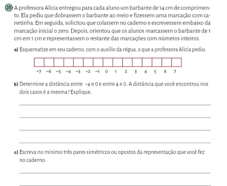 ②3 A professora Alicia entregou para cada aluno um barbante de 14 cm de comprimen- 
to. Ela pediu que dobrassem o barbante ao meio e fizessem uma marcação com ca- 
netinha. Em seguida, solicitou que colassem no caderno e escrevessem embaixo da 
marcação inicial o zero. Depois, orientou que os alunos marcassem o barbante de 1
cm em 1 cm e representassem o restante das marcações com números inteiros. 
o) Esquematize em seu caderno, com o auxílio da régua, o que a professora Alicia pediu. 
b) Determine a distância entre −4 e 0 e entre 4 e 0. A distância que você encontrou nos 
dois casos é a mesma? Explique. 
_ 
_ 
_ 
_ 
e) Escreva no mínimo três pares simétricos ou opostos da representação que você fez 
no caderno. 
_