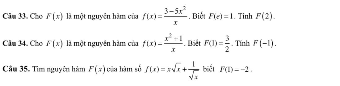 Cho F(x) là một nguyên hàm của f(x)= (3-5x^2)/x . Biết F(e)=1. Tính F(2). 
Câu 34. Cho F(x) là một nguyên hàm của f(x)= (x^2+1)/x . Biết F(1)= 3/2 . Tính F(-1). 
Câu 35. Tìm nguyên hàm F(x) của hàm số f(x)=xsqrt(x)+ 1/sqrt(x)  biết F(1)=-2.