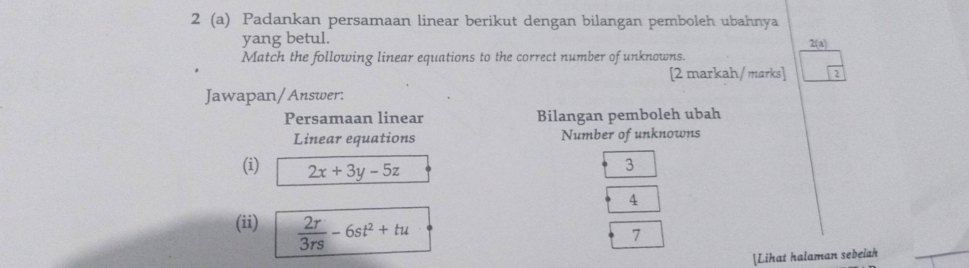 2 (a) Padankan persamaan linear berikut dengan bilangan pemboleh ubahnya
yang betul. 2(a)
Match the following linear equations to the correct number of unknowns.
[2 markah/marks] 2
Jawapan/Answer:
Persamaan linear Bilangan pemboleh ubah
Linear equations Number of unknowns
(i) 2x+3y-5z
3
4
(ii)
 2r/3rs -6st^2+tu
7
[Lihat halaman sebeiah