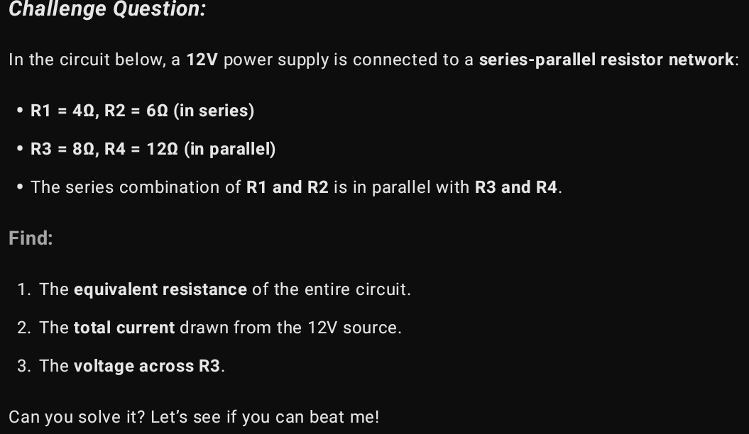 Challenge Question: 
In the circuit below, a 12V power supply is connected to a series-parallel resistor network:
R1=4Omega , R2=6Omega (in series)
R3=8Omega , R4=12Omega (in parallel) 
The series combination of R1 and R2 is in parallel with R3 and R4. 
Find: 
1. The equivalent resistance of the entire circuit. 
2. The total current drawn from the 12V source. 
3. The voltage across R3. 
Can you solve it? Let's see if you can beat me!