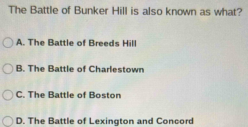 The Battle of Bunker Hill is also known as what?
A. The Battle of Breeds Hill
B. The Battle of Charlestown
C. The Battle of Boston
D. The Battle of Lexington and Concord