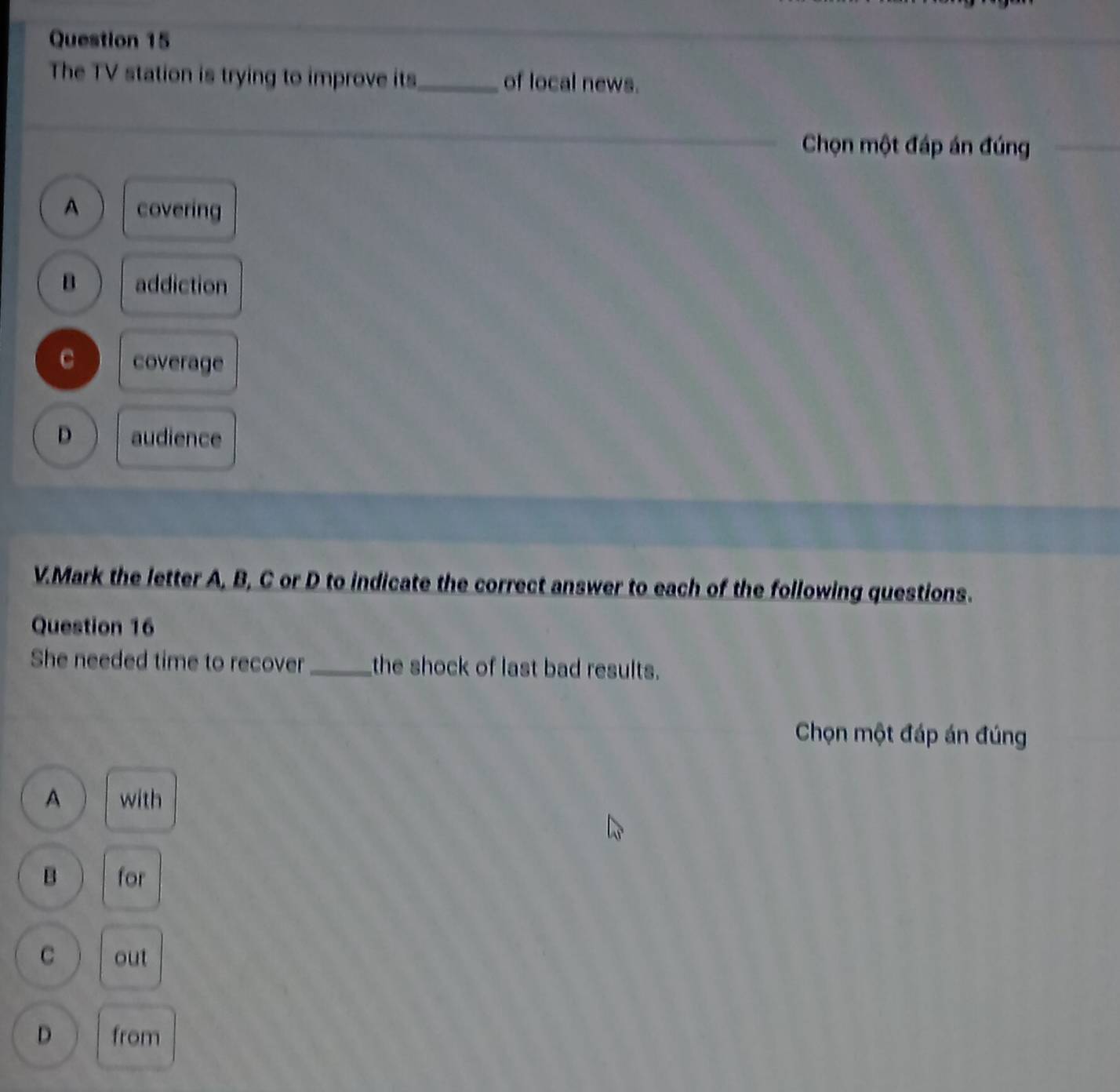 The TV station is trying to improve its_ of local news.
Chọn một đáp án đúng
A covering
B addiction
C coverage
D audience
V.Mark the letter A, B, C or D to indicate the correct answer to each of the following questions.
Question 16
She needed time to recover _the shock of last bad results.
Chọn một đáp án đúng
A with
B for
C out
D from