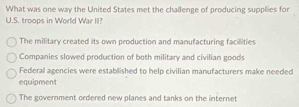 What was one way the United States met the challenge of producing supplies for
U.S. troops in World War II?
The military created its own production and manufacturing facilities
Companies slowed production of both military and civilian goods
Federal agencies were established to help civilian manufacturers make needed
equipment
The government ordered new planes and tanks on the internet