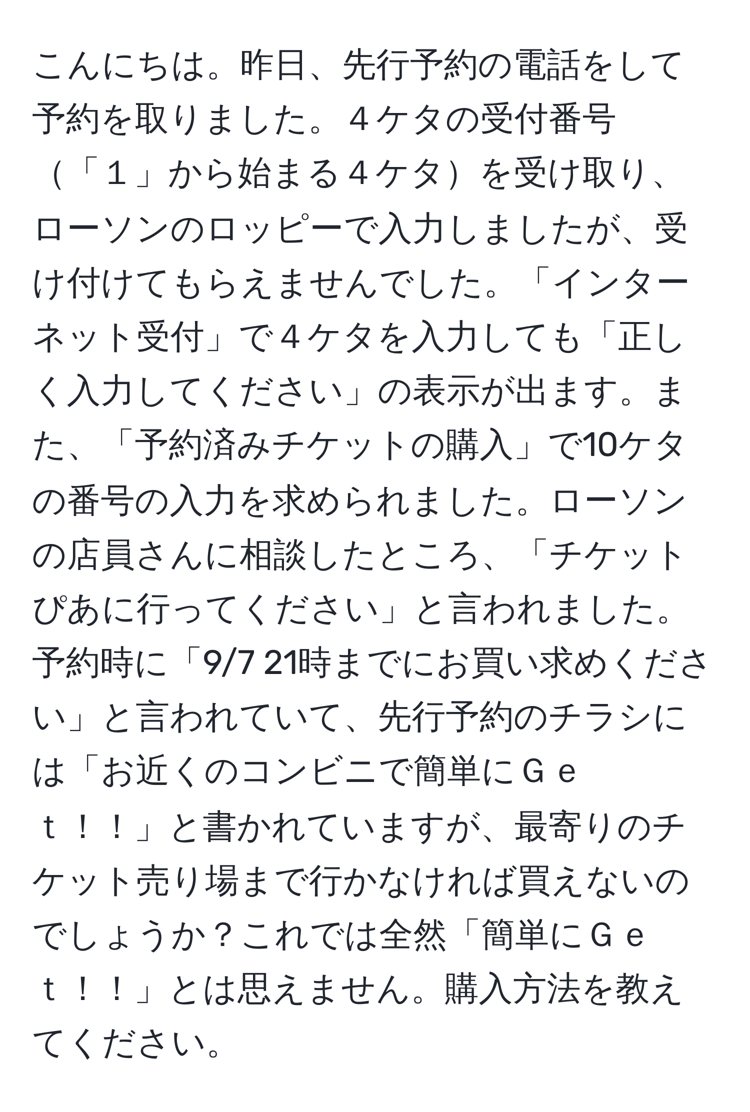 こんにちは。昨日、先行予約の電話をして予約を取りました。４ケタの受付番号「１」から始まる４ケタを受け取り、ローソンのロッピーで入力しましたが、受け付けてもらえませんでした。「インターネット受付」で４ケタを入力しても「正しく入力してください」の表示が出ます。また、「予約済みチケットの購入」で10ケタの番号の入力を求められました。ローソンの店員さんに相談したところ、「チケットぴあに行ってください」と言われました。予約時に「9/7 21時までにお買い求めください」と言われていて、先行予約のチラシには「お近くのコンビニで簡単にＧｅｔ！！」と書かれていますが、最寄りのチケット売り場まで行かなければ買えないのでしょうか？これでは全然「簡単にＧｅｔ！！」とは思えません。購入方法を教えてください。