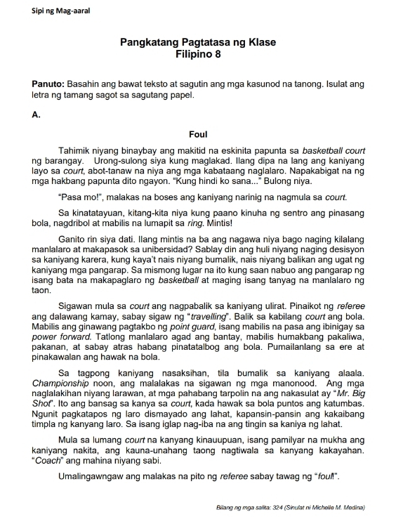 Sipi ng Mag-aaral
Pangkatang Pagtatasa ng Klase
Filipino 8
Panuto: Basahin ang bawat teksto at sagutin ang mga kasunod na tanong. Isulat ang
letra ng tamang sagot sa sagutang papel.
A.
Foul
Tahimik niyang binaybay ang makitid na eskinita papunta sa basketball court
ng barangay. Urong-sulong siya kung maglakad. llang dipa na lang ang kaniyang
layo sa court, abot-tanaw na niya ang mga kabataang naglalaro. Napakabigat na ng
mga hakbang papunta dito ngayon. “Kung hindi ko sana...” Bulong niya.
“Pasa mo!”, malakas na boses ang kaniyang narinig na nagmula sa court.
Sa kinatatayuan, kitang-kita niya kung paano kinuha ng sentro ang pinasang
bola, nagdribol at mabilis na lumapit sa ring. Mintis!
Ganito rin siya dati. Ilang mintis na ba ang nagawa niya bago naging kilalang
manlalaro at makapasok sa unibersidad? Sablay din ang huli niyang naging desisyon
sa kaniyang karera, kung kaya't nais niyang bumalik, nais niyang balikan ang ugat ng
kaniyang mga pangarap. Sa mismong lugar na ito kung saan nabuo ang pangarap ng
isang bata na makapaglaro ng basketball at maging isang tanyag na manlalaro ng
taon.
Sigawan mula sa court ang nagpabalik sa kaniyang ulirat. Pinaikot ng referee
ang dalawang kamay, sabay sigaw ng “travelling”. Balik sa kabilang court ang bola.
Mabilis ang ginawang pagtakbo ng point guard, isang mabilis na pasa ang ibinigay sa
power forward. Tatlong manlalaro agad ang bantay, mabilis humakbang pakaliwa,
pakanan, at sabay atras habang pinatatalbog ang bola. Pumailanlang sa ere at
pinakawalan ang hawak na bola.
Sa tagpong kaniyang nasaksihan, tila bumalik sa kaniyang alaala.
Championship noon, ang malalakas na sigawan ng mga manonood. Ang mga
naglalakihan niyang larawan, at mga pahabang tarpolin na ang nakasulat ay “Mr. Big
Shof". Ito ang bansag sa kanya sa court, kada hawak sa bola puntos ang katumbas.
Ngunit pagkatapos ng laro dismayado ang lahat, kapansin-pansin ang kakaibang
timpla ng kanyang laro. Sa isang iglap nag-iba na ang tingin sa kaniya ng lahat.
Mula sa lumang court na kanyang kinauupuan, isang pamilyar na mukha ang
kaniyang nakita, ang kauna-unahang taong nagtiwala sa kanyang kakayahan.
“Coach” ang mahina niyang sabi.
Umalingawngaw ang malakas na pito ng referee sabay tawag ng “foul!".
Bilang ng mga salita: 324 (Sinulat ni Michelle M. Medina)