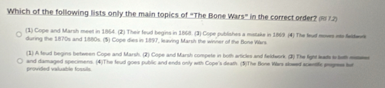 Which of the following lists only the main topics of “The Bone Wars” in the correct order? (R72)
(1) Cope and Marsh meet in 1864. (2) Their feud begins in 1868. (3) Cope publishes a mistake in 1869 (4) The feud moves into feldeore
during the 1870s and 1880s. (5) Cope dies in 1897, leaving Marsh the winner of the Bone Wars
(1) A feud begins between Cope and Marsh. (2) Cope and Marsh compete in both articles and fieldwork. (3) The fight leads to toth misaves
and damaged specimens. (4)The feud goes public and ends only with Cope's death. (5)The Bone Wars slowed scientific progress but
provided valuable fossils.