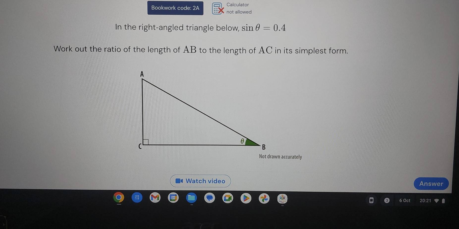 Calculator 
Bookwork code: 2A 
not allowed 
In the right-angled triangle below, sin θ =0.4
Work out the ratio of the length of AB to the length of AC in its simplest form. 
Not drawn accurately 
Watch video 
Answer 
6 Oct 20:2