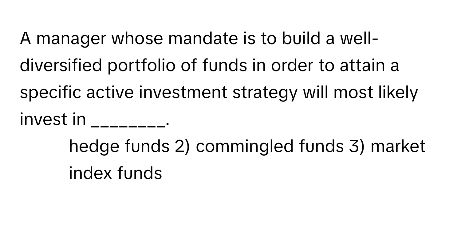 A manager whose mandate is to build a well-diversified portfolio of funds in order to attain a specific active investment strategy will most likely invest in ________.

1) hedge funds 2) commingled funds 3) market index funds