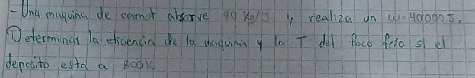 Una maguina de canot absorve 10 Ke5 y realiza un w=40000J, 
Teterminar la eliciencia de la maguina y la T del foce frio sle 
deposito esta a 800k