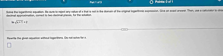 Solve the logarithmic equation. Be sure to reject any value of x that is not in the domain of the original logarithmic expression. Give an exact answer. Then, use a calculator to obta 
decimal approximation, correct to two decimal places, for the solution 
In sqrt(x+1)=2
Rewrite the given equation without logarithms. Do not solve for x.