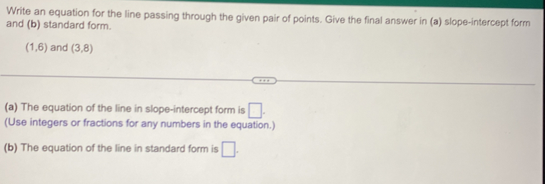 Write an equation for the line passing through the given pair of points. Give the final answer in (a) slope-intercept form 
and (b) standard form.
(1,6) and (3,8)
(a) The equation of the line in slope-intercept form is □. 
(Use integers or fractions for any numbers in the equation.) 
(b) The equation of the line in standard form is □.